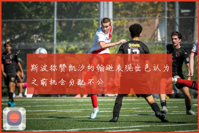斯波称赞凯沙约翰逊表现出色认为之前机会分配不公