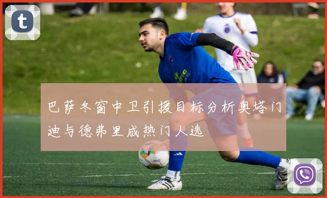 巴萨冬窗中卫引援目标分析奥塔门迪与德弗里成热门人选