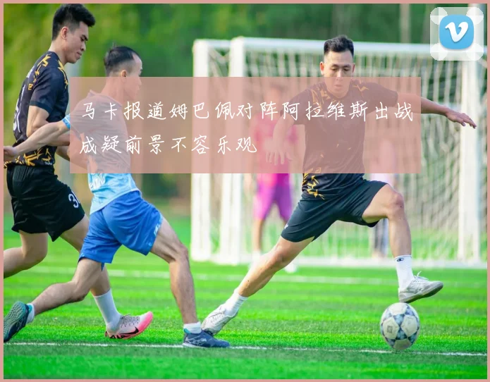 马卡报道姆巴佩对阵阿拉维斯出战成疑前景不容乐观