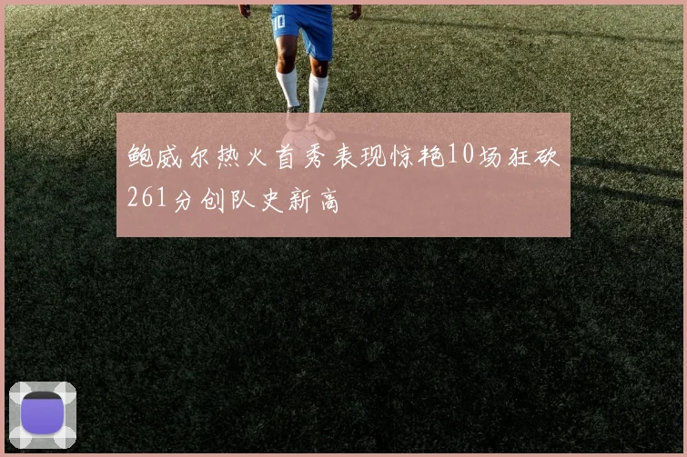 鲍威尔热火首秀表现惊艳10场狂砍261分创队史新高