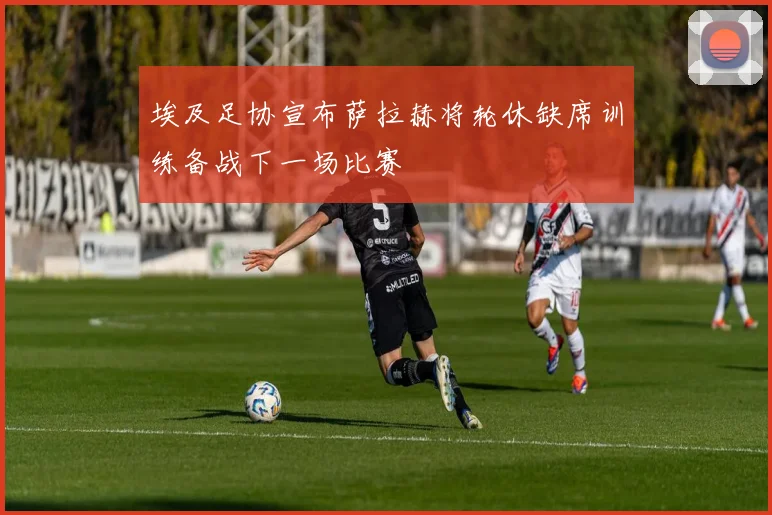 埃及足协宣布萨拉赫将轮休缺席训练备战下一场比赛