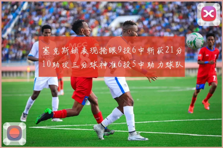 塞克斯顿表现抢眼9投6中斩获21分10助攻三分球神准6投5中助力球队胜利