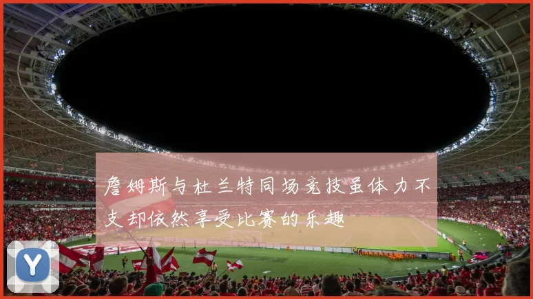 詹姆斯与杜兰特同场竞技虽体力不支却依然享受比赛的乐趣