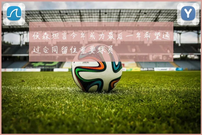 侯森坦言今年或为最后一年希望通过合同留住重要球员