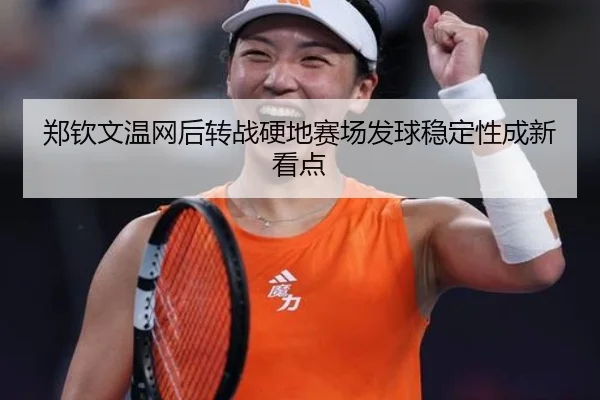 郑钦文温网后转战硬地赛场发球稳定性成新看点
